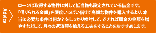 ローンは取得する物件に対して抵当権も設定されている借金です。「借りられる金額」を限度いっぱい借りて高額な物件を購入するより、本当に必要な条件は何か？ をしっかり検討して、できれば頭金の金額を増やすなどして、月々の返済額を抑える工夫をすることをおすすめします。